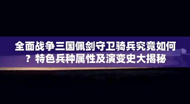 全面战争三国佩剑守卫骑兵究竟如何？特色兵种属性及演变史大揭秘