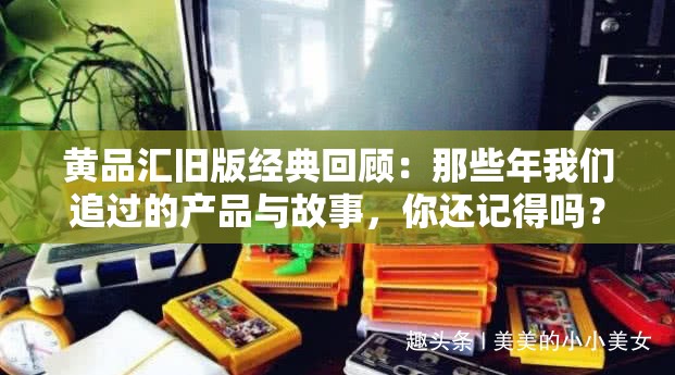 黄品汇旧版经典回顾：那些年我们追过的产品与故事，你还记得吗？