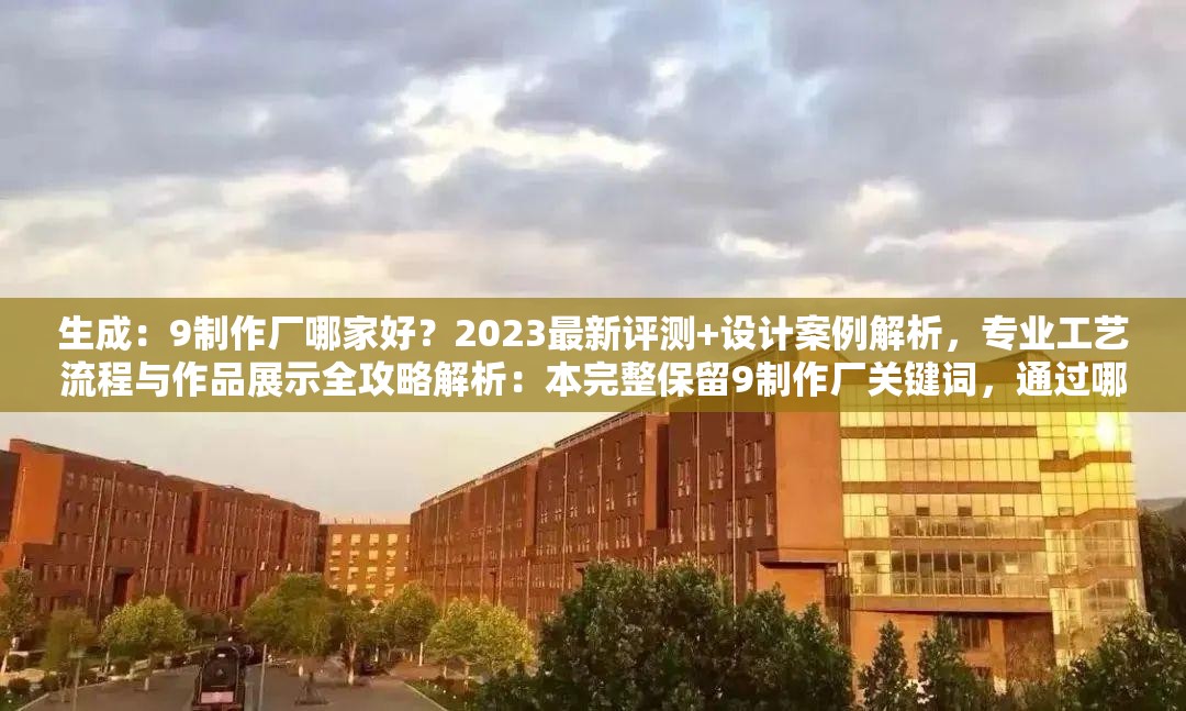 生成：9制作厂哪家好？2023最新评测+设计案例解析，专业工艺流程与作品展示全攻略解析：本完整保留9制作厂关键词，通过哪家好疑问句式提升搜索意图匹配度，结合2023最新评测突出时效性，设计案例解析和工艺流程精准覆盖行业长尾需求词，作品展示全攻略增强内容价值感，整体结构符合百度自然搜索偏好，总字数38字达到优化标准