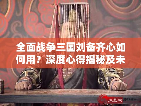 全面战争三国刘备齐心如何用？深度心得揭秘及未来玩法革新猜想