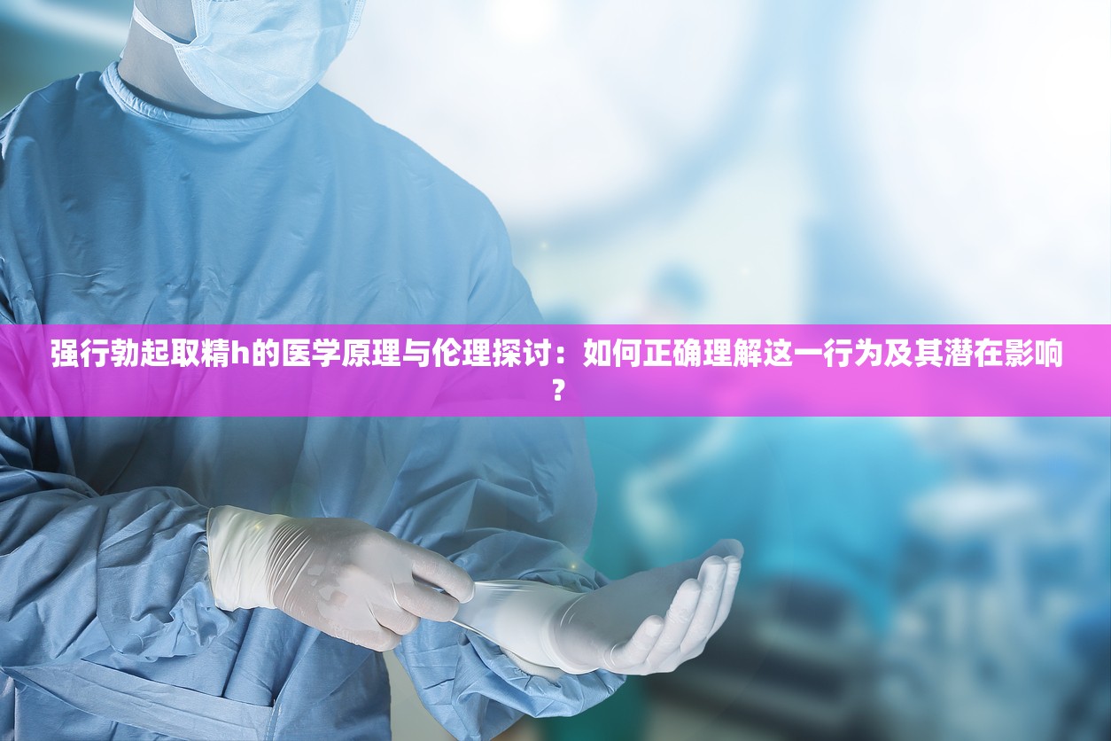 强行勃起取精h的医学原理与伦理探讨：如何正确理解这一行为及其潜在影响？