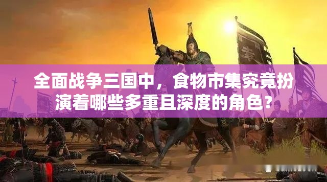 全面战争三国中，食物市集究竟扮演着哪些多重且深度的角色？