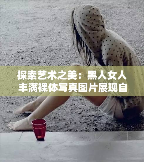 探索艺术之美：黑人女人丰满裸体写真图片展现自然与力量