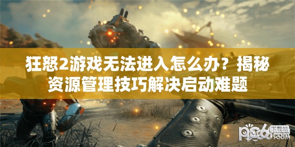 狂怒2游戏无法进入怎么办？揭秘资源管理技巧解决启动难题