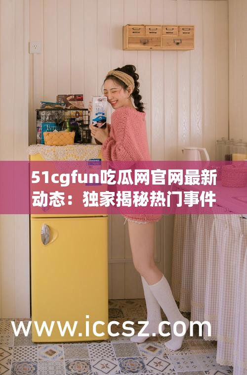 51cgfun吃瓜网官网最新动态：独家揭秘热门事件背后的真相与网友热议