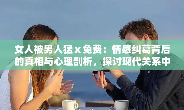 女人被男人猛ⅹ免费：情感纠葛背后的真相与心理剖析，探讨现代关系中的复杂情感动态