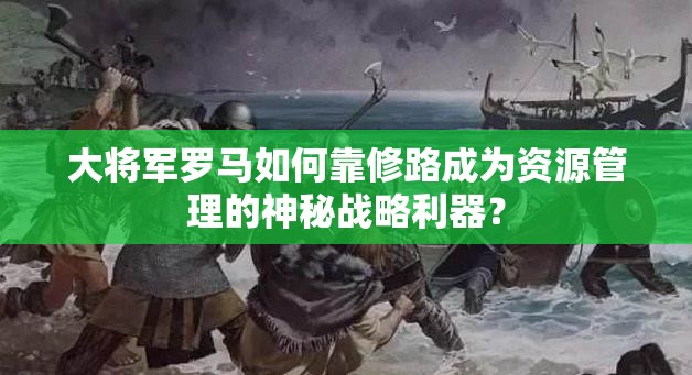 大将军罗马如何靠修路成为资源管理的神秘战略利器？