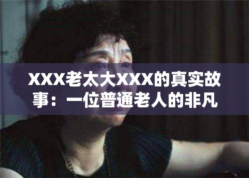 XXX老太大XXX的真实故事：一位普通老人的非凡人生经历与智慧分享