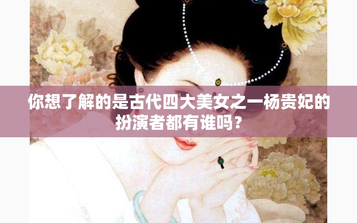 你想了解的是古代四大美女之一杨贵妃的扮演者都有谁吗？