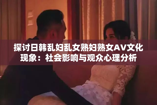 探讨日韩乱妇乱女熟妇熟女AV文化现象：社会影响与观众心理分析