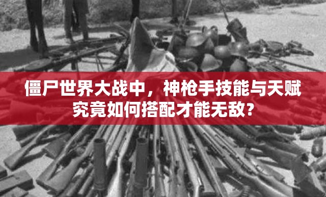 僵尸世界大战中，神枪手技能与天赋究竟如何搭配才能无敌？