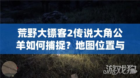 荒野大镖客2传说大角公羊如何捕捉？地图位置与阶段技巧全揭秘！