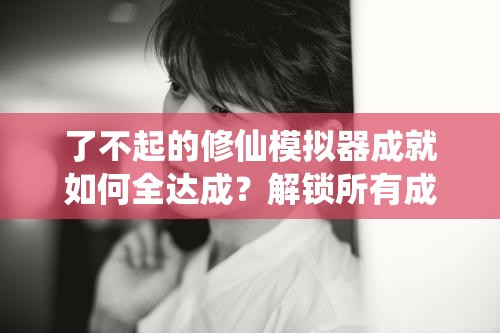 了不起的修仙模拟器成就如何全达成？解锁所有成就方法大揭秘！