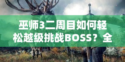 巫师3二周目如何轻松越级挑战BOSS？全面攻略教学揭秘！