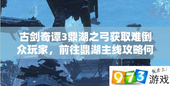 古剑奇谭3鼎湖之弓获取难倒众玩家，前往鼎湖主线攻略何在？