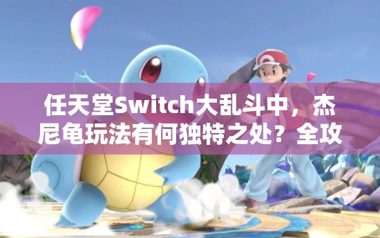 任天堂Switch大乱斗中，杰尼龟玩法有何独特之处？全攻略及深层逻辑揭秘！